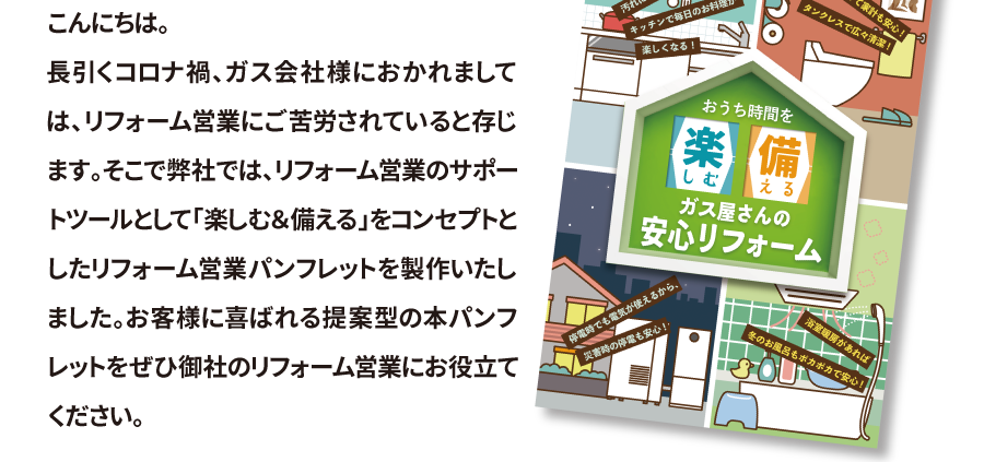 こんにちは。長引くコロナ禍、ガス会社様におかれましては、リフォーム営業にご苦労されていると存じます。そこで弊社では、リフォーム営業のサポートツールとして「楽しむ＆備える」をコンセプトとしたリフォーム営業パンフレットを製作いたしました。お客様に喜ばれる提案型の本パンフレットをぜひ御社のリフォーム営業にお役立てください。