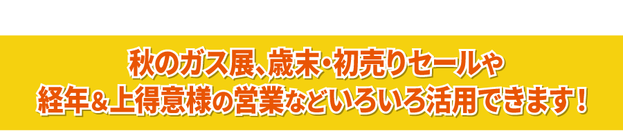 秋のガス展、歳末・初売りセールや経年＆上得意様の営業などいろいろ活用できます！