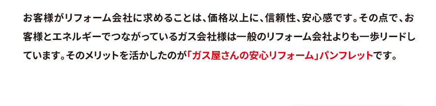 お客様がリフォーム会社に求めることは、価格以上に、信頼性、安心感です。その点で、お客様とエネルギーでつながっているガス会社様は一般のリフォーム会社よりも一歩リードしています。そのメリットを活かしたのが「ガス屋さんの安心リフォーム」パンフレットです。