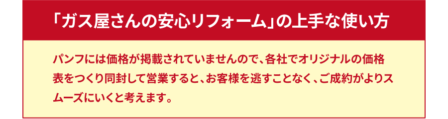 「ガス屋さんの安心リフォーム」の上手な使い方 パンフには価格が掲載されていませんので、各社でオリジナルの価格表をつくり同封して営業すると、お客様を逃すことなく、ご成約がよりスムーズにいくと考えます。