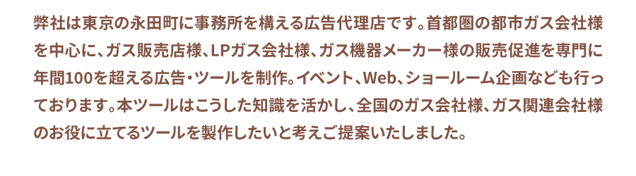 弊社は東京の永田町に事務所を構える広告代理店です。首都圏の都市ガス会社様を中心に、ガス販売店様、LPガス会社様、ガス機器メーカー様の販売促進を専門に年間100を超える広告・ツールを制作。イベント、Web、ショールーム企画なども行っております。本ツールはこうした知識を活かし、全国のガス会社様、ガス関連会社様のお役に立てるツールを製作したいと考えご提案いたしました。